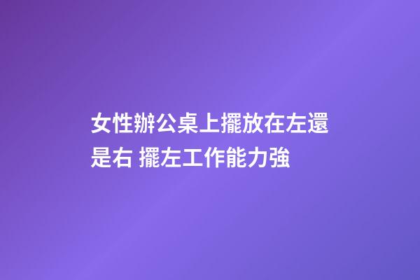 女性辦公桌上擺放在左還是右 擺左工作能力強